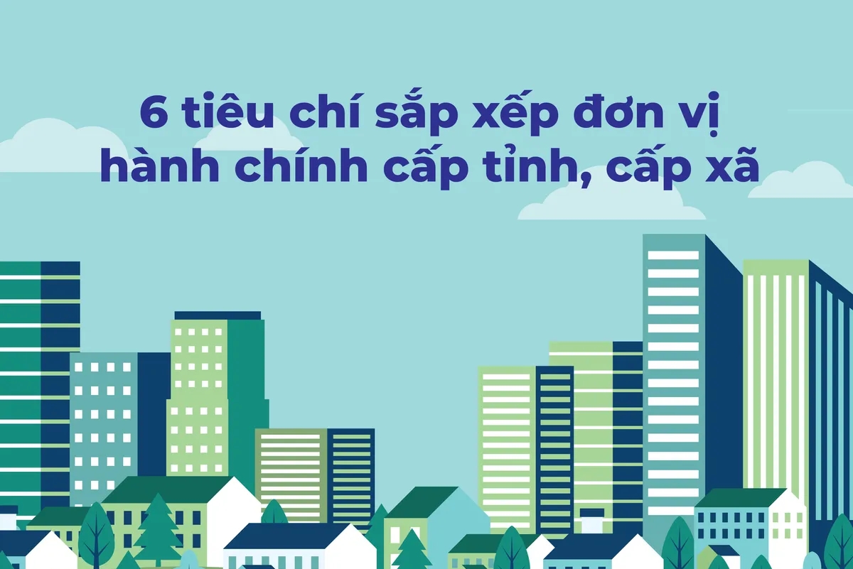 6 tiêu chí sắp xếp đơn vị hành chính cấp tỉnh, cấp xã